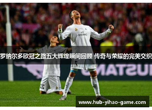 罗纳尔多欧冠之路五大辉煌瞬间回顾 传奇与荣耀的完美交织