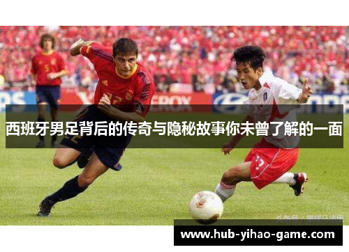 西班牙男足背后的传奇与隐秘故事你未曾了解的一面